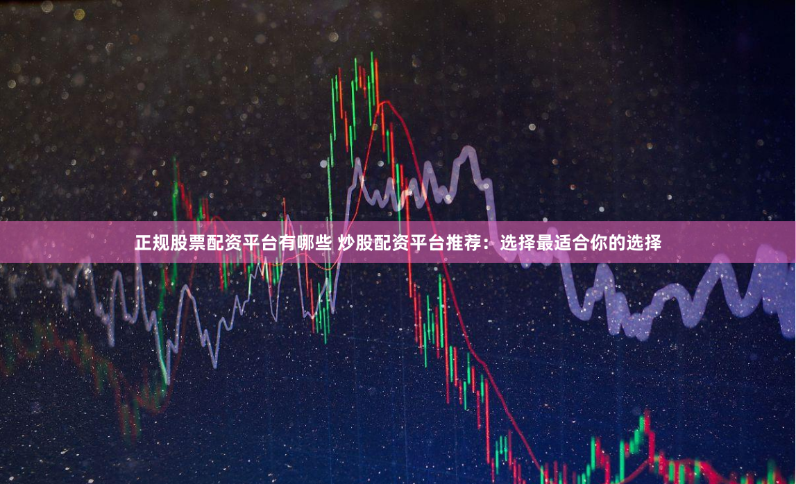 正规股票配资平台有哪些 炒股配资平台推荐：选择最适合你的选择