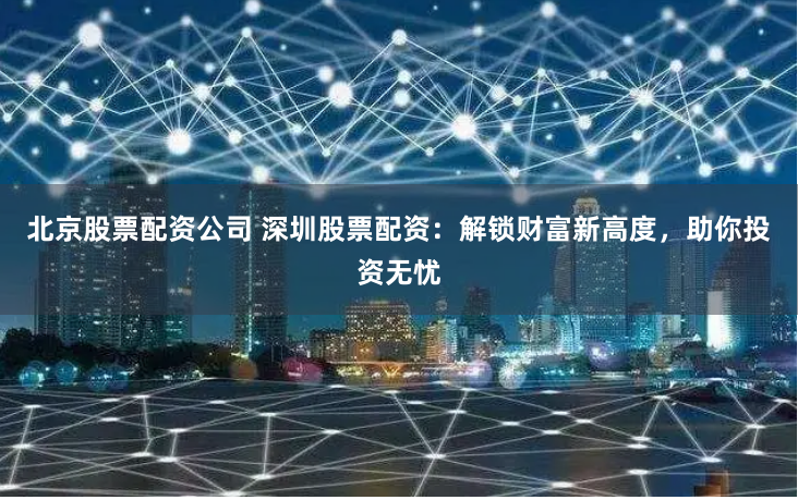 北京股票配资公司 深圳股票配资：解锁财富新高度，助你投资无忧