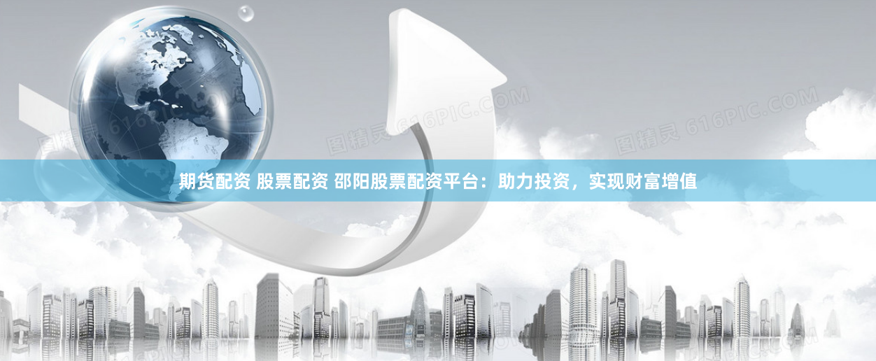 期货配资 股票配资 邵阳股票配资平台：助力投资，实现财富增值
