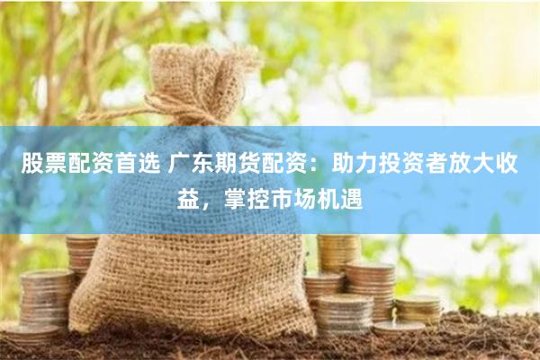 股票配资首选 广东期货配资：助力投资者放大收益，掌控市场机遇