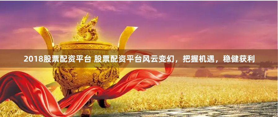2018股票配资平台 股票配资平台风云变幻，把握机遇，稳健获利