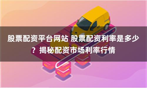 股票配资平台网站 股票配资利率是多少？揭秘配资市场利率行情