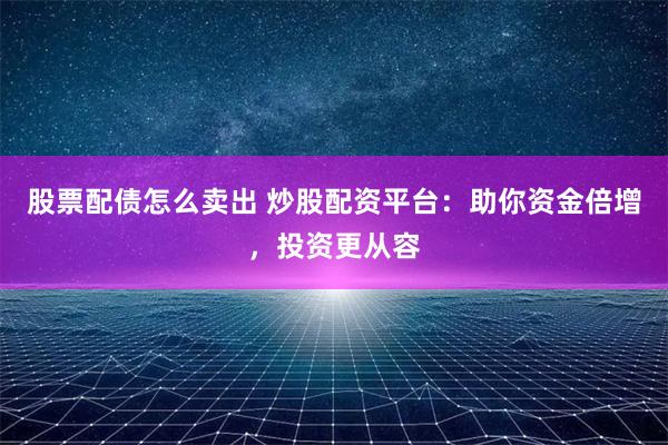 股票配债怎么卖出 炒股配资平台：助你资金倍增，投资更从容