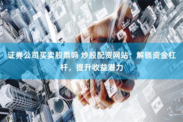 证券公司买卖股票吗 炒股配资网站：解锁资金杠杆，提升收益潜力