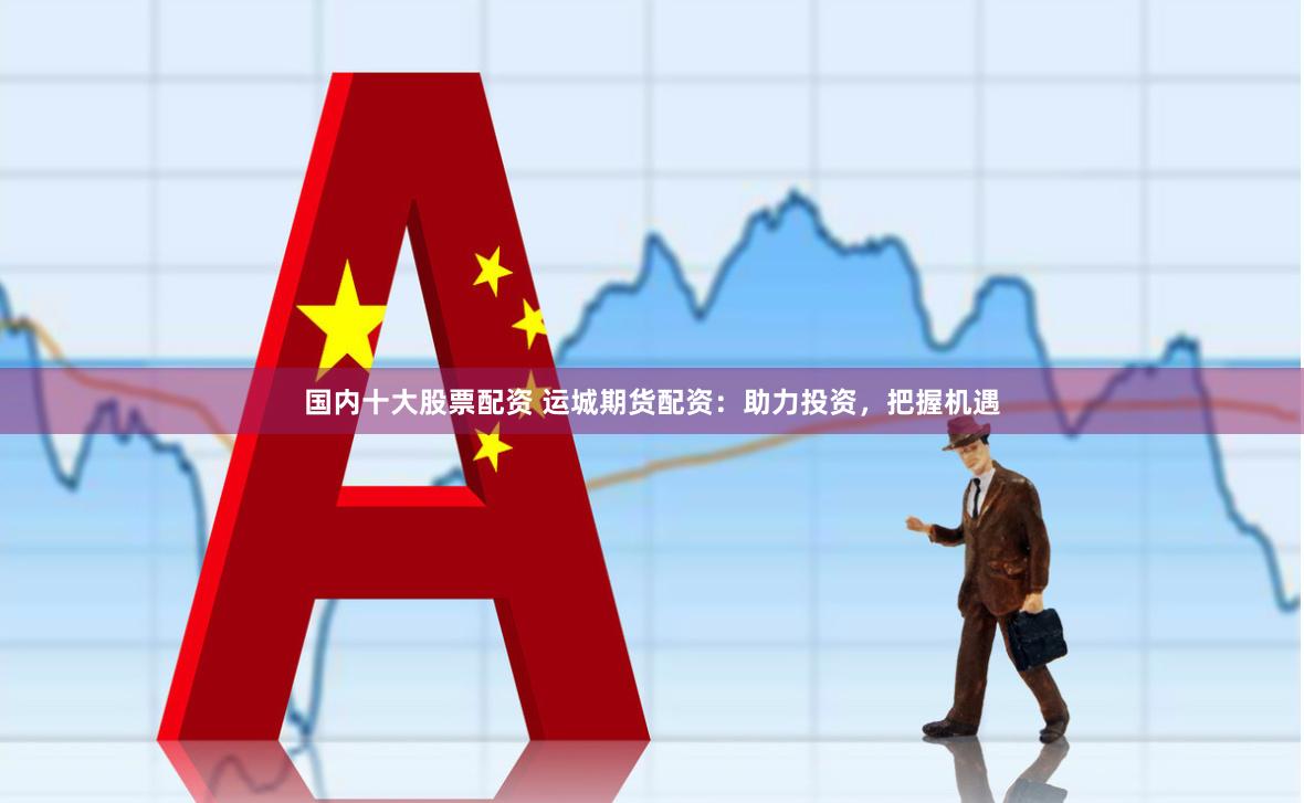 国内十大股票配资 运城期货配资：助力投资，把握机遇
