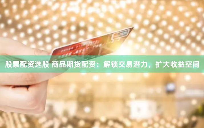股票配资选股 商品期货配资：解锁交易潜力，扩大收益空间