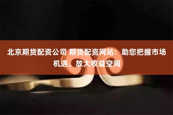 北京期货配资公司 期货配资网站：助您把握市场机遇，放大收益空间