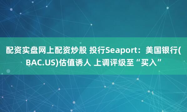 配资实盘网上配资炒股 投行Seaport：美国银行(BAC.US)估值诱人 上调评级至“买入”
