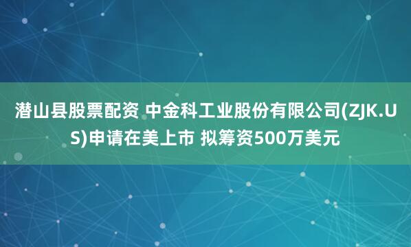 潜山县股票配资 中金科工业股份有限公司(ZJK.US)申请在美上市 拟筹资500万美元