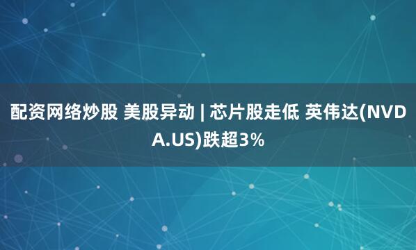 配资网络炒股 美股异动 | 芯片股走低 英伟达(NVDA.US)跌超3%