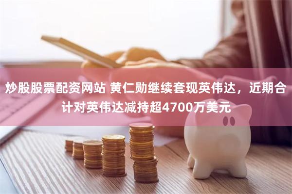 炒股股票配资网站 黄仁勋继续套现英伟达，近期合计对英伟达减持超4700万美元