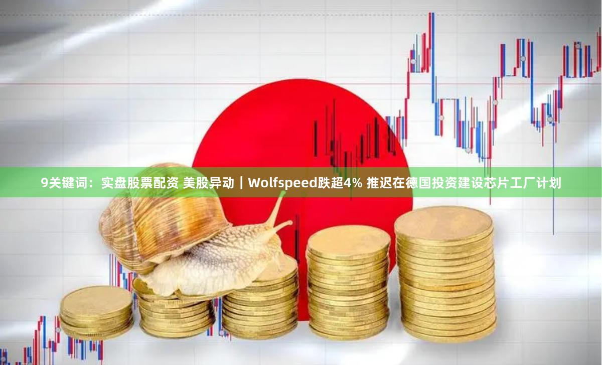9关键词：实盘股票配资 美股异动｜Wolfspeed跌超4% 推迟在德国投资建设芯片工厂计划