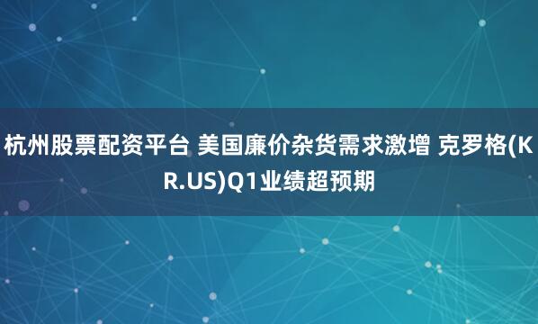 杭州股票配资平台 美国廉价杂货需求激增 克罗格(KR.US)Q1业绩超预期