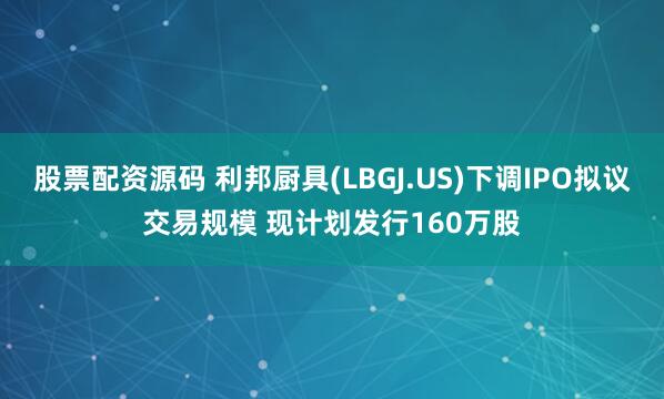股票配资源码 利邦厨具(LBGJ.US)下调IPO拟议交易规模 现计划发行160万股