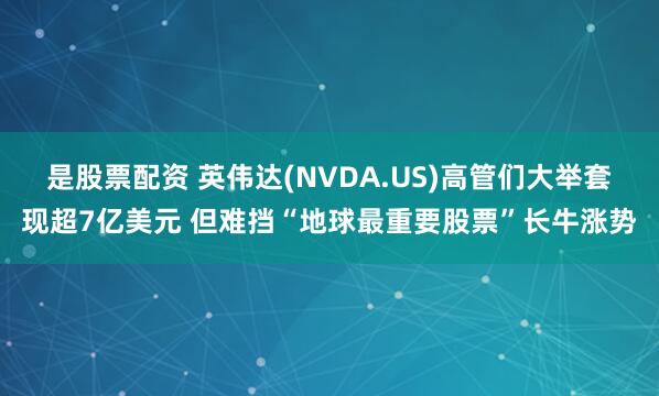 是股票配资 英伟达(NVDA.US)高管们大举套现超7亿美元 但难挡“地球最重要股票”长牛涨势
