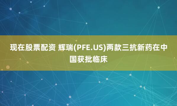 现在股票配资 辉瑞(PFE.US)两款三抗新药在中国获批临床