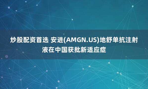 炒股配资首选 安进(AMGN.US)地舒单抗注射液在中国获批新适应症