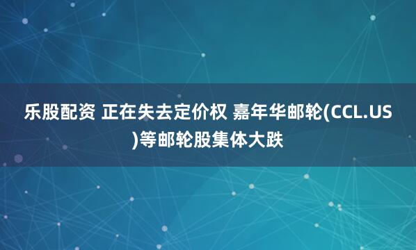 乐股配资 正在失去定价权 嘉年华邮轮(CCL.US)等邮轮股集体大跌