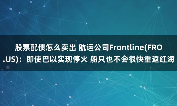 股票配债怎么卖出 航运公司Frontline(FRO.US)：即使巴以实现停火 船只也不会很快重返红海