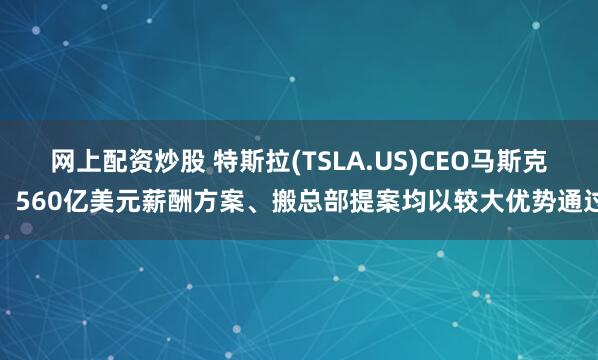 网上配资炒股 特斯拉(TSLA.US)CEO马斯克：560亿美元薪酬方案、搬总部提案均以较大优势通过