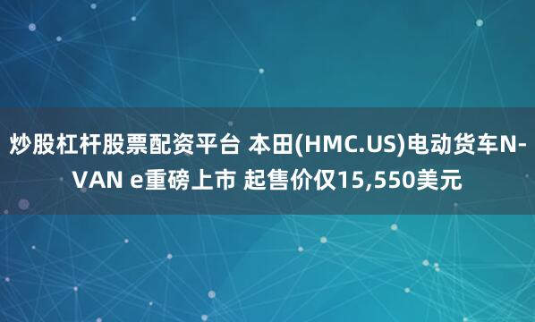 炒股杠杆股票配资平台 本田(HMC.US)电动货车N-VAN e重磅上市 起售价仅15,550美元