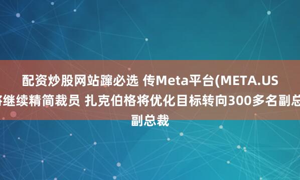 配资炒股网站蹿必选 传Meta平台(META.US)将继续精简裁员 扎克伯格将优化目标转向300多名副总裁