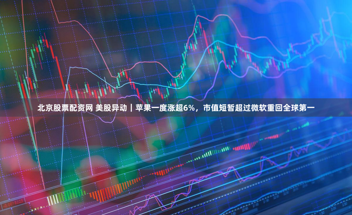 北京股票配资网 美股异动｜苹果一度涨超6%，市值短暂超过微软重回全球第一