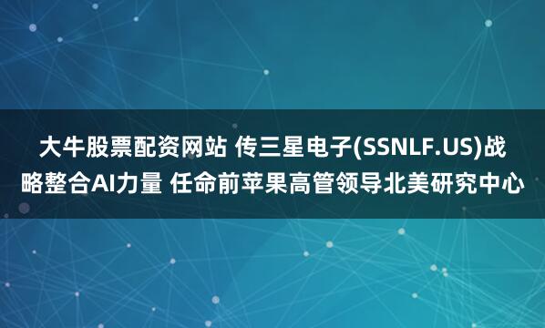 大牛股票配资网站 传三星电子(SSNLF.US)战略整合AI力量 任命前苹果高管领导北美研究中心