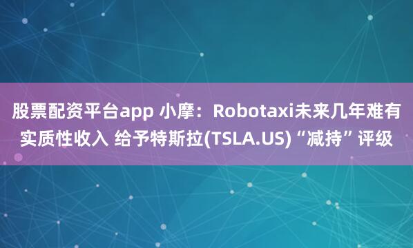 股票配资平台app 小摩：Robotaxi未来几年难有实质性收入 给予特斯拉(TSLA.US)“减持”评级