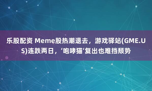 乐股配资 Meme股热潮退去，游戏驿站(GME.US)连跌两日，‘咆哮猫‘复出也难挡颓势