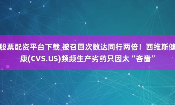 股票配资平台下载 被召回次数达同行两倍！西维斯健康(CVS.US)频频生产劣药只因太“吝啬”