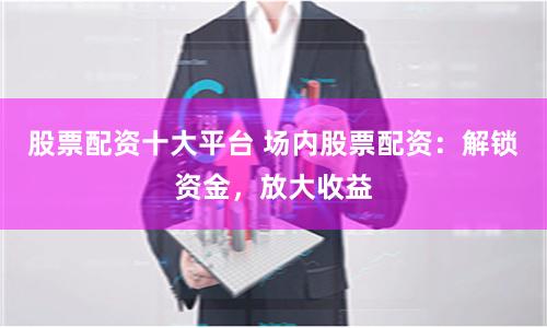 股票配资十大平台 场内股票配资：解锁资金，放大收益