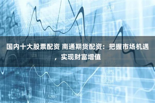 国内十大股票配资 南通期货配资：把握市场机遇，实现财富增值
