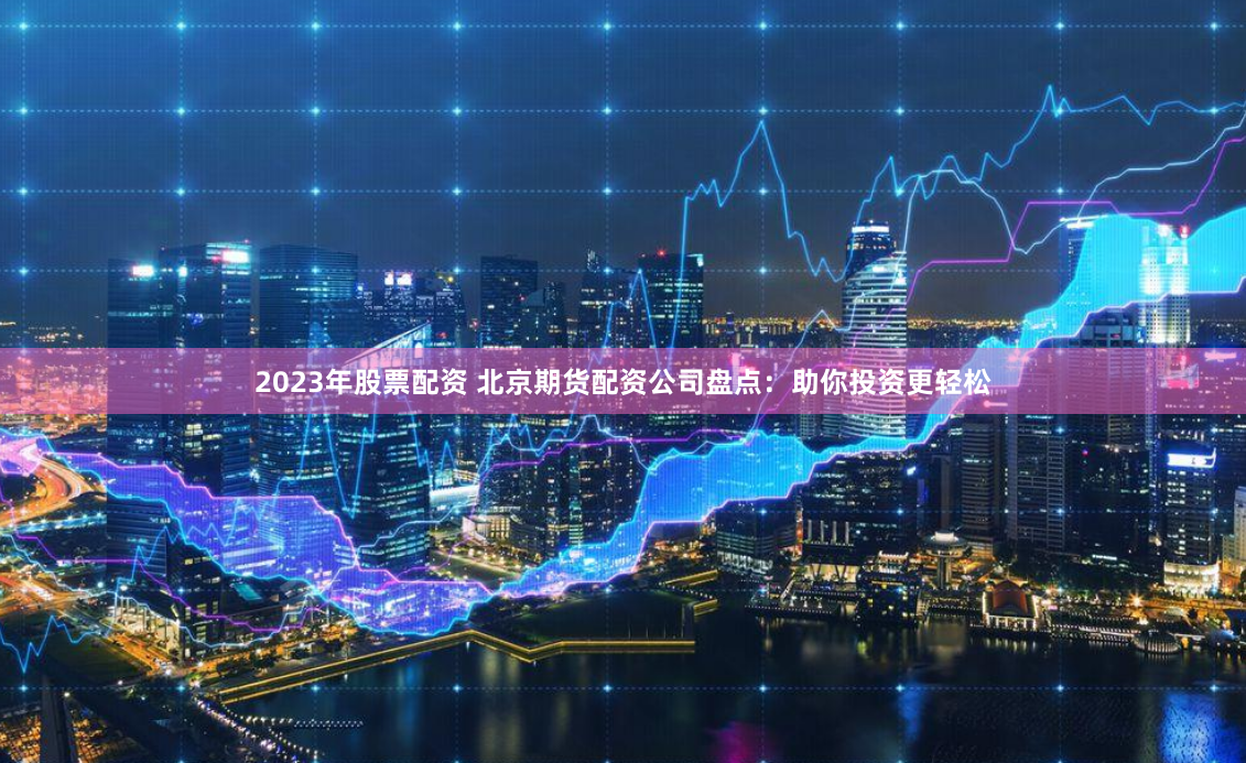 2023年股票配资 北京期货配资公司盘点：助你投资更轻松