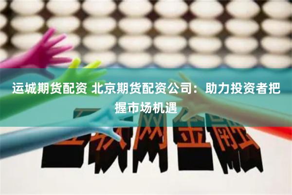 运城期货配资 北京期货配资公司：助力投资者把握市场机遇