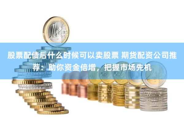 股票配债后什么时候可以卖股票 期货配资公司推荐：助你资金倍增，把握市场先机