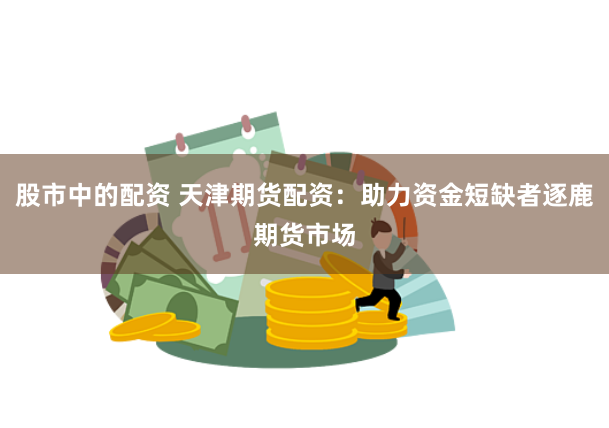 股市中的配资 天津期货配资：助力资金短缺者逐鹿期货市场