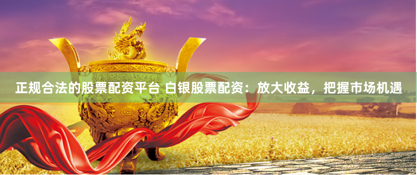 正规合法的股票配资平台 白银股票配资:放大收益,把握市场机遇