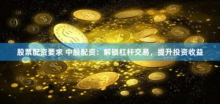股票配资要求 中股配资:解锁杠杆交易,提升投资收益