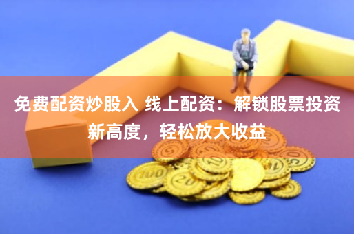 免费配资炒股入 线上配资：解锁股票投资新高度，轻松放大收益