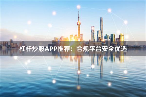 杠杆炒股APP推荐：合规平台安全优选