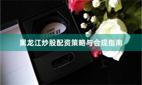 黑龙江炒股配资策略与合规指南