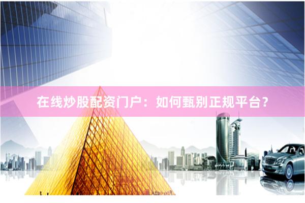 在线炒股配资门户:如何甄别正规平台?